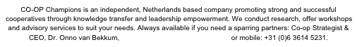CO-OP Champions is an independent, Netherlands based company promoting strong and successful cooperatives through knowledge transfer and leadership empowerment. We conduct research, offer workshops and advisory services to suit your needs. Always available if you need a sparring partners: Co-op Strategist & CEO, Dr. Onno van Bekkum, vanbekkum@coopchampions.com or mobile: +31 (0)6 3614 5231.