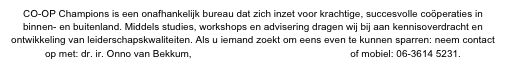CO-OP Champions is een onafhankelijk bureau dat zich inzet voor krachtige, succesvolle coöperaties in binnen- en buitenland. Middels studies, workshops en advisering dragen wij bij aan kennisoverdracht en ontwikkeling van leiderschapskwaliteiten. Als u iemand zoekt om eens even te kunnen sparren: neem contact op met: dr. ir. Onno van Bekkum, vanbekkum@coopchampions.com of mobiel: 06-3614 5231.